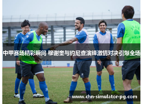 中甲赛场精彩瞬间 穆谢奎与约尼查演绎激情对决引爆全场