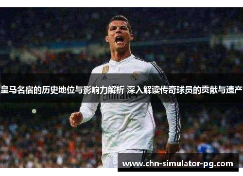皇马名宿的历史地位与影响力解析 深入解读传奇球员的贡献与遗产