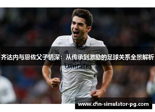 齐达内与恩佐父子情深：从传承到激励的足球关系全景解析