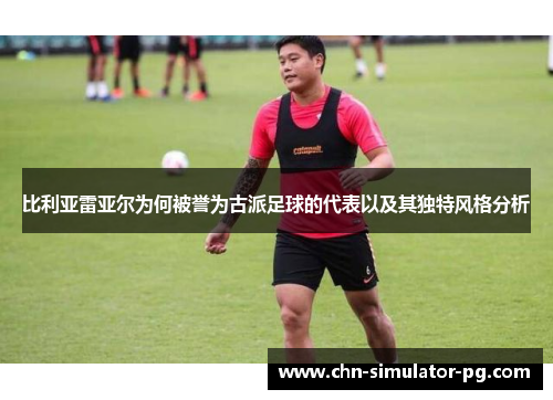 比利亚雷亚尔为何被誉为古派足球的代表以及其独特风格分析