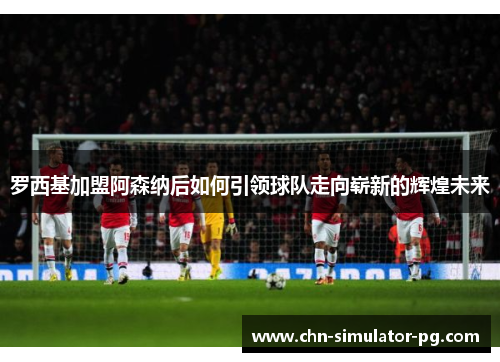 罗西基加盟阿森纳后如何引领球队走向崭新的辉煌未来 罗西基加盟阿森纳后如何引领球队走向崭新的辉煌未来