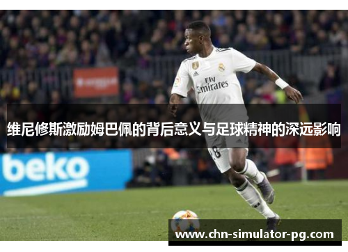 维尼修斯激励姆巴佩的背后意义与足球精神的深远影响 维尼修斯激励姆巴佩的背后意义与足球精神的深远影响