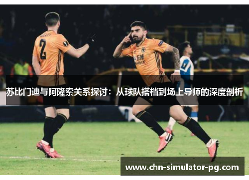 苏比门迪与阿隆索关系探讨：从球队搭档到场上导师的深度剖析