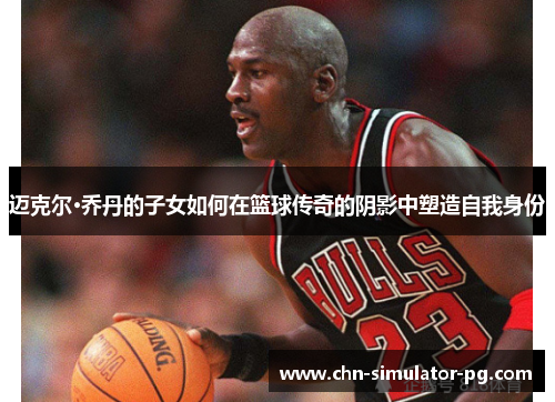 迈克尔·乔丹的子女如何在篮球传奇的阴影中塑造自我身份