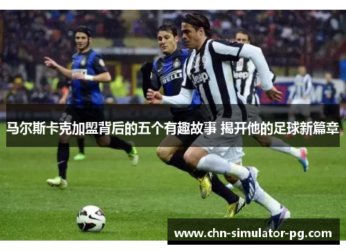 马尔斯卡克加盟背后的五个有趣故事 揭开他的足球新篇章