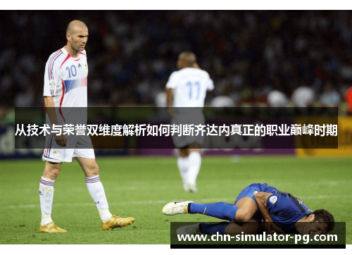 从技术与荣誉双维度解析如何判断齐达内真正的职业巅峰时期 从技术与荣誉双维度解析如何判断齐达内真正的职业巅峰时期