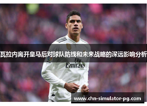 瓦拉内离开皇马后对球队防线和未来战略的深远影响分析