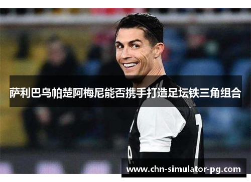 萨利巴乌帕楚阿梅尼能否携手打造足坛铁三角组合