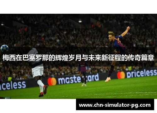梅西在巴塞罗那的辉煌岁月与未来新征程的传奇篇章
