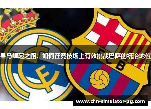 皇马崛起之路:如何在竞技场上有效挑战巴萨的统治地位 皇马崛起之路:如何在竞技场上有效挑战巴萨的统治地位